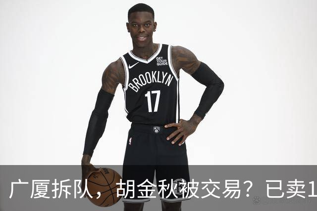 广厦拆队，胡金秋被交易？已卖1人，下家3选1，孙铭徽或也离队